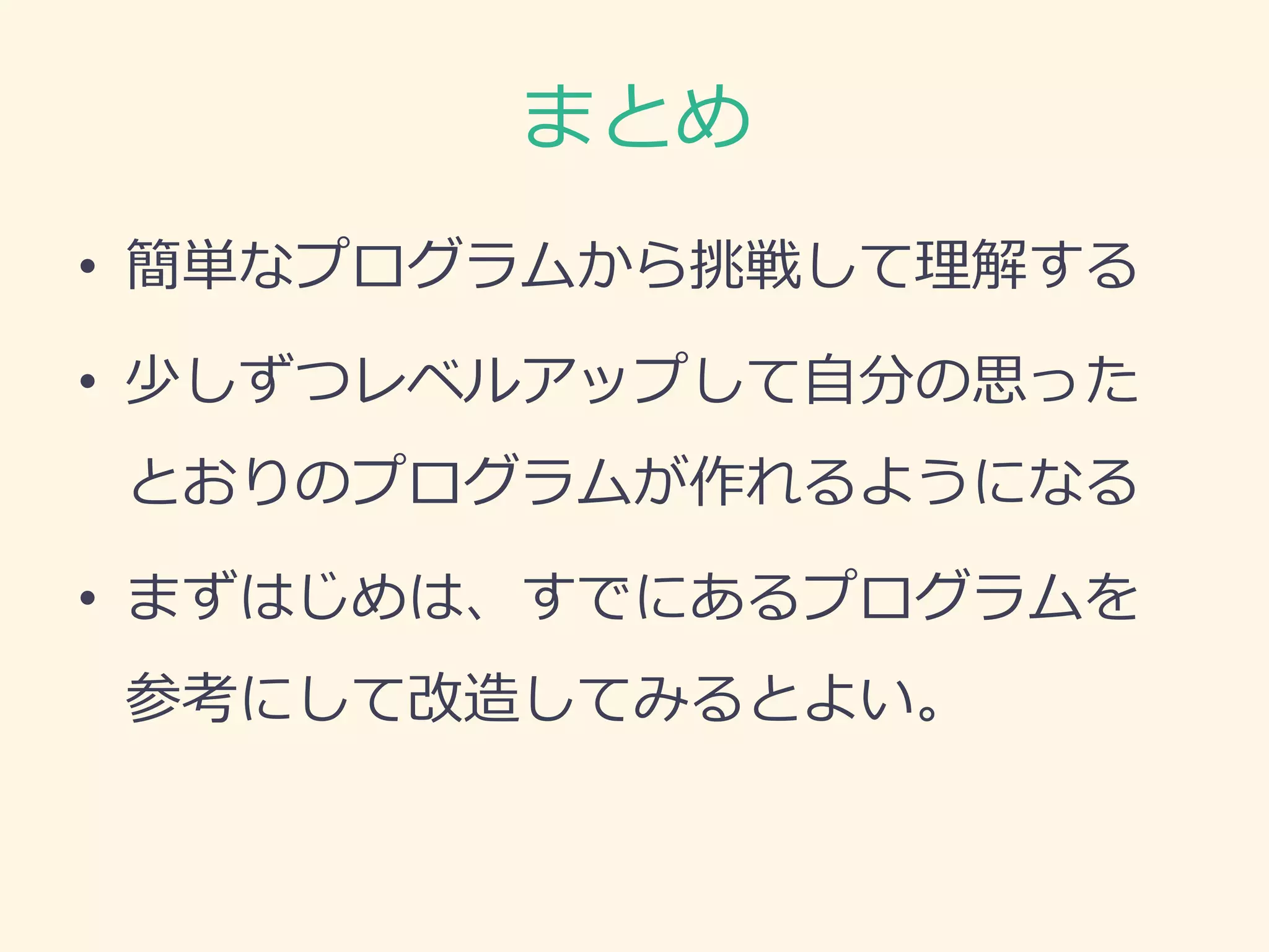 まとめ 
•簡単なプログラムから挑戦して理解する 
•少しずつレベルアップして自分の思った とおりのプログラムが作れるようになる 
•まずはじめは、すでにあるプログラムを 参考にして改造してみるとよい。 