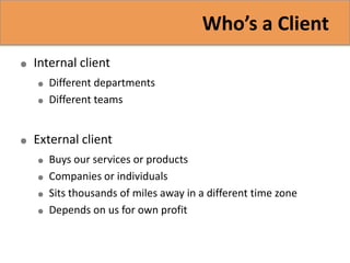 Who’s a Client
   Internal client
       Different departments
       Different teams


   External client
       Buys our services or products
       Companies or individuals
       Sits thousands of miles away in a different time zone
       Depends on us for own profit
 