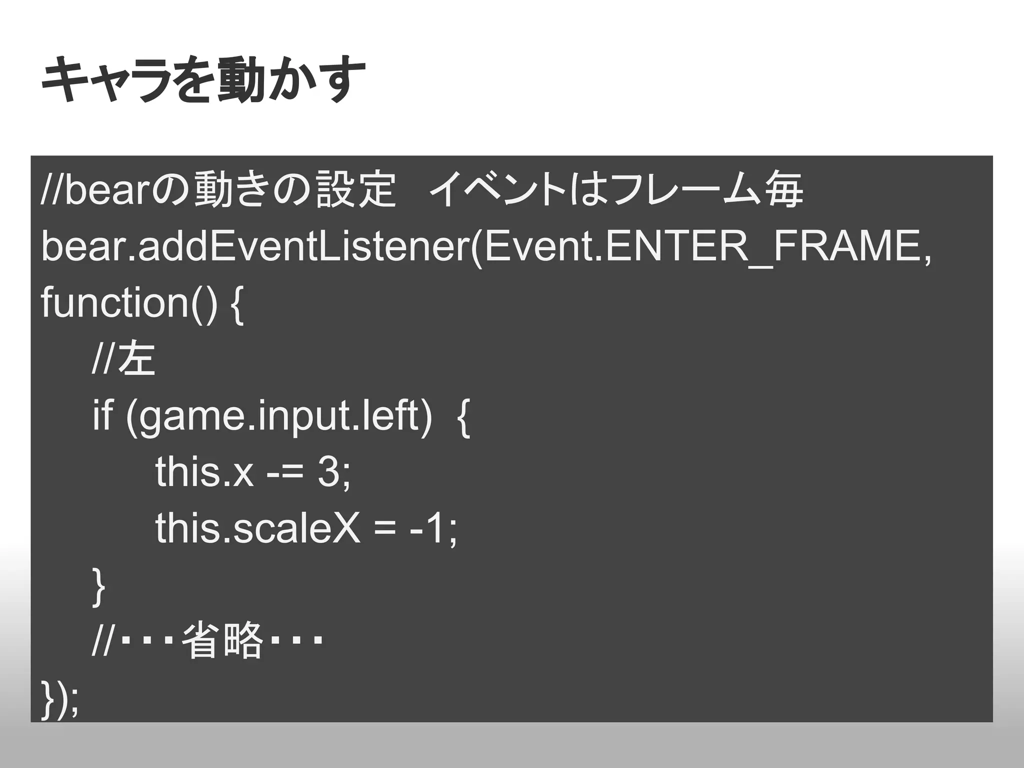 キャラを動かす

//bearの動きの設定　イベントはフレーム毎
bear.addEventListener(Event.ENTER_FRAME,
function() {
    //左
    if (game.input.left) {
         this.x -= 3;
         this.scaleX = -1;
    }
    //・・・省略・・・
});
 