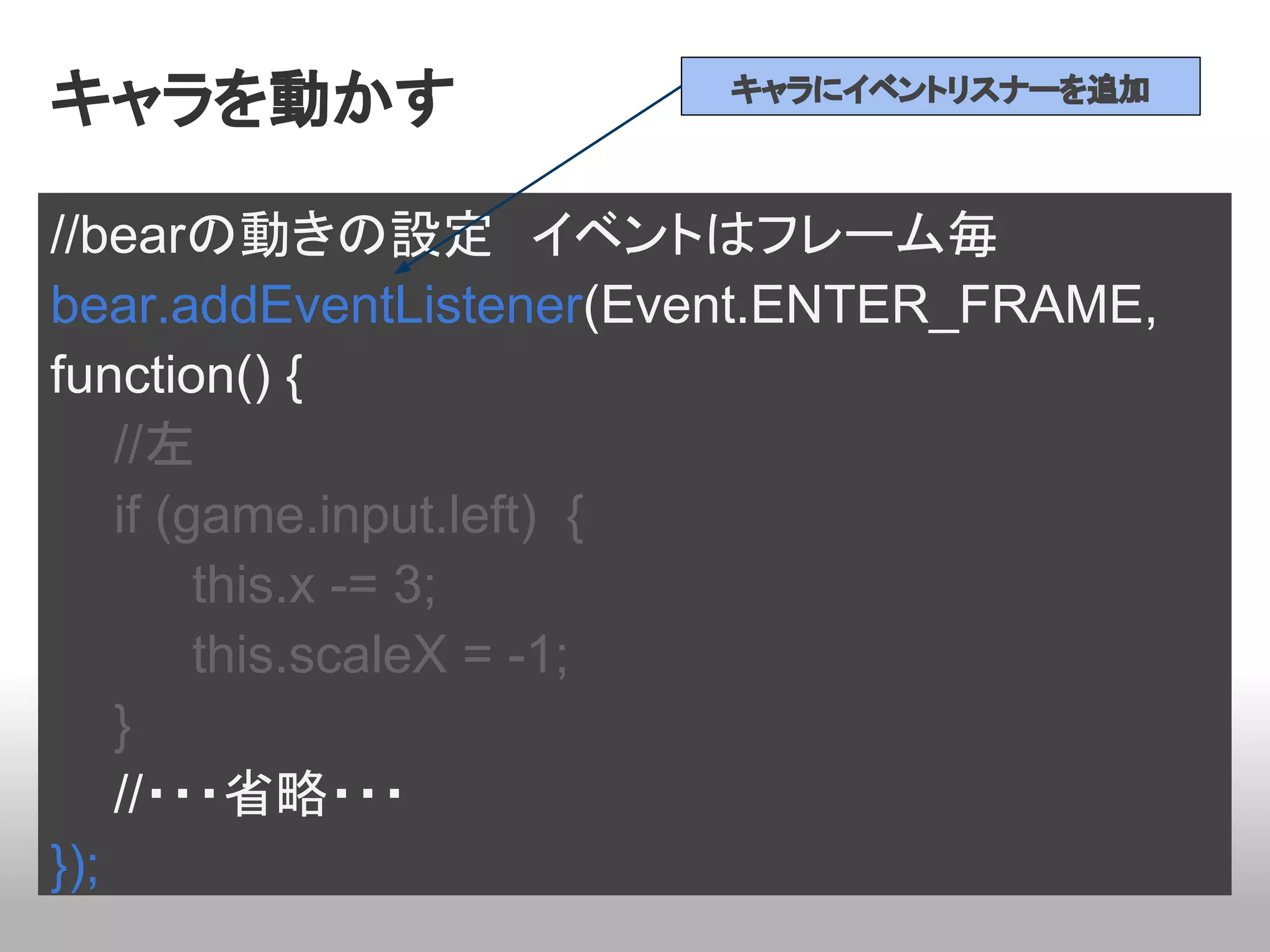 キャラを動かす                 キャラにイベントリスナーを追加



//bearの動きの設定　イベントはフレーム毎
bear.addEventListener(Event.ENTER_FRAME,
function() {
    //左
    if (game.input.left) {
         this.x -= 3;
         this.scaleX = -1;
    }
    //・・・省略・・・
});
 