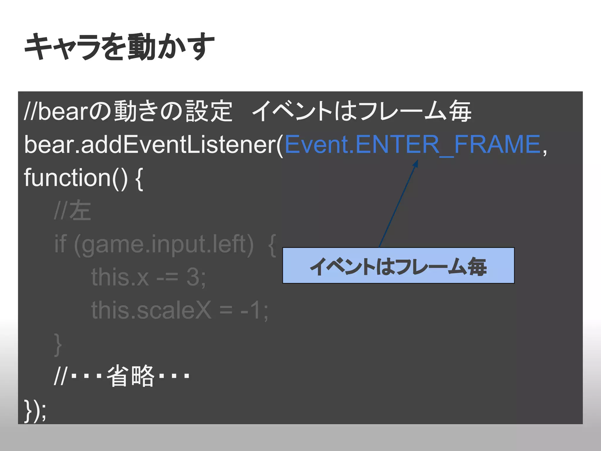 キャラを動かす

//bearの動きの設定　イベントはフレーム毎
bear.addEventListener(Event.ENTER_FRAME,
function() {
    //左
    if (game.input.left) {
                           イベントはフレーム毎
         this.x -= 3;
         this.scaleX = -1;
    }
    //・・・省略・・・
});
 