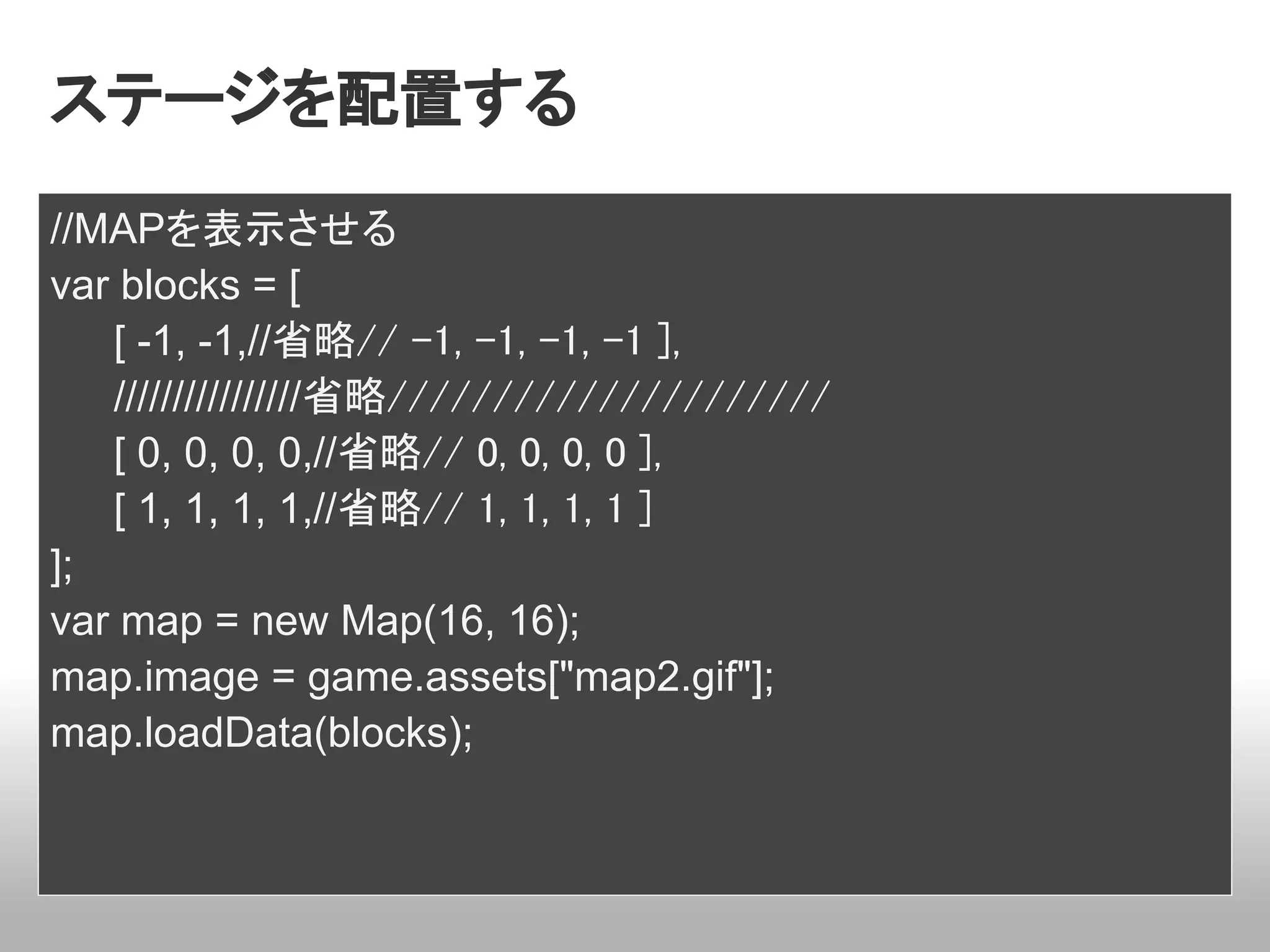 ステージを配置する
//MAPを表示させる
var blocks = [
   [ -1, -1,//省略// -1, -1, -1, -1 ],
   ////////////////省略/////////////////////
   [ 0, 0, 0, 0,//省略// 0, 0, 0, 0 ],
   [ 1, 1, 1, 1,//省略// 1, 1, 1, 1 ]
];
var map = new Map(16, 16);
map.image = game.assets["map2.gif"];
map.loadData(blocks);
 