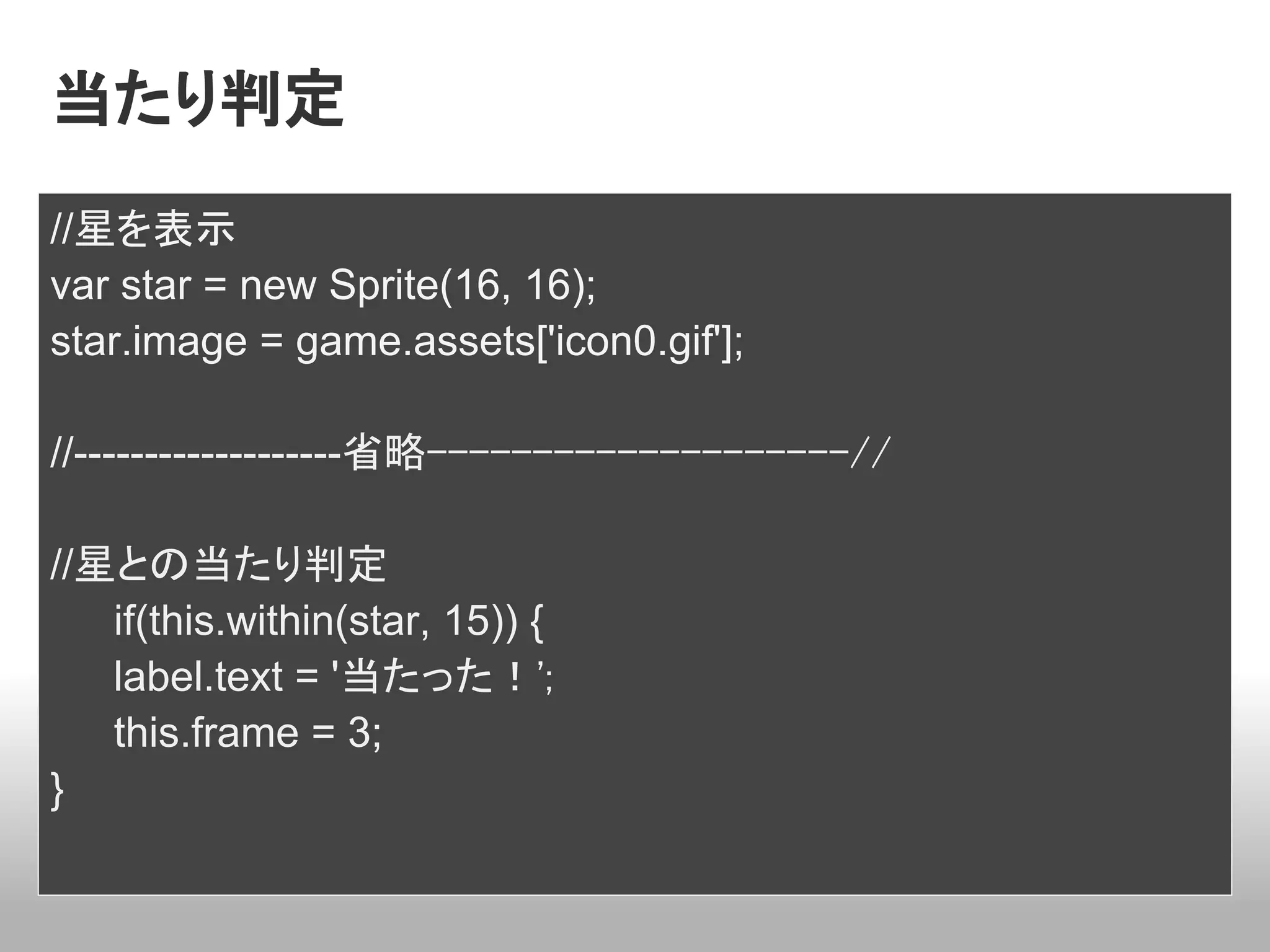 当たり判定
//星を表示
var star = new Sprite(16, 16);
star.image = game.assets['icon0.gif'];

//-------------------省略--------------------//

//星との当たり判定
   if(this.within(star, 15)) {
   label.text = '当たった！';
   this.frame = 3;
}
 
