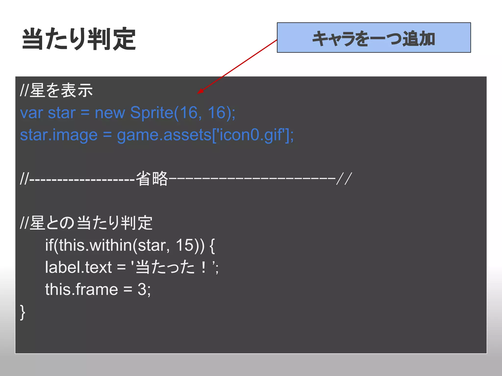 当たり判定                                    キャラを一つ追加


//星を表示
var star = new Sprite(16, 16);
star.image = game.assets['icon0.gif'];

//-------------------省略--------------------//

//星との当たり判定
   if(this.within(star, 15)) {
   label.text = '当たった！';
   this.frame = 3;
}
 