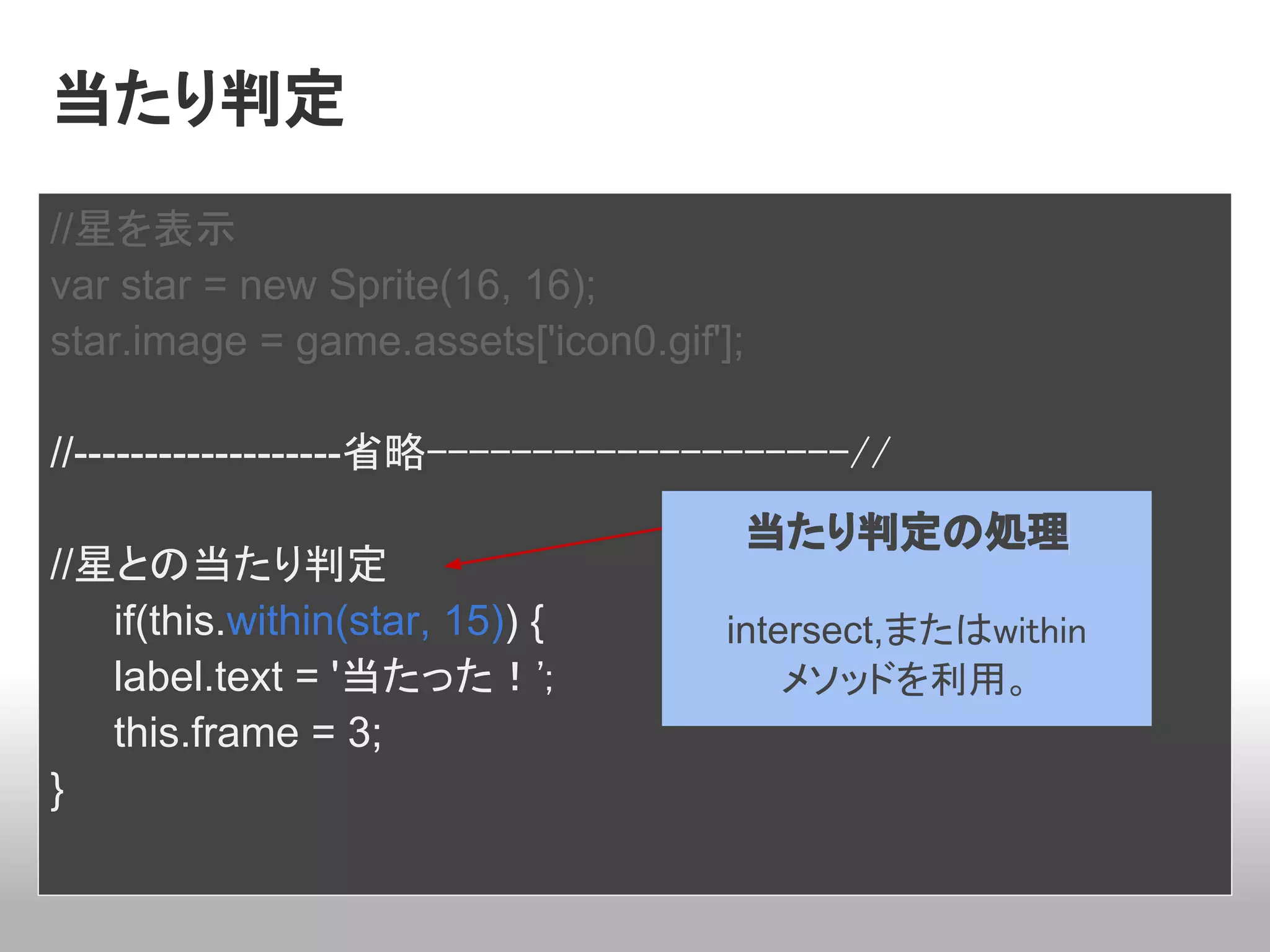 当たり判定
//星を表示
var star = new Sprite(16, 16);
star.image = game.assets['icon0.gif'];

//-------------------省略--------------------//
                                     当たり判定の処理
//星との当たり判定
   if(this.within(star, 15)) {       intersect,またはwithin
   label.text = '当たった！';                 メソッドを利用。
   this.frame = 3;
}
 