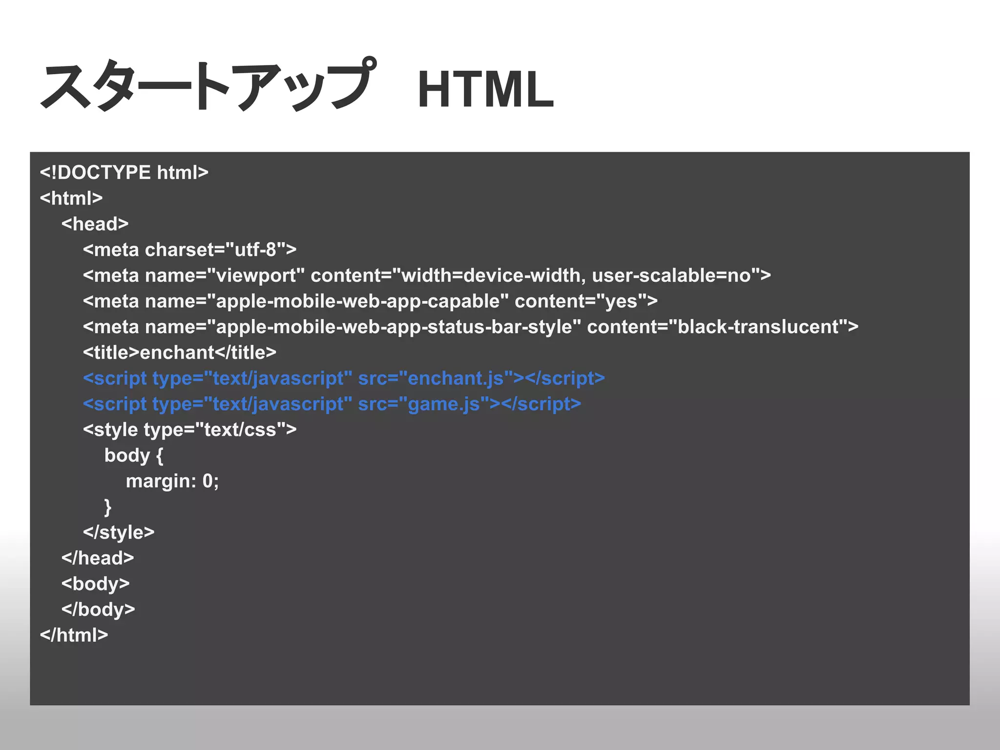 スタートアップ　HTML
<!DOCTYPE html>
<html>
  <head>
    <meta charset="utf-8">
    <meta name="viewport" content="width=device-width, user-scalable=no">
    <meta name="apple-mobile-web-app-capable" content="yes">
    <meta name="apple-mobile-web-app-status-bar-style" content="black-translucent">
    <title>enchant</title>
    <script type="text/javascript" src="enchant.js"></script>
    <script type="text/javascript" src="game.js"></script>
    <style type="text/css">
       body {
          margin: 0;
       }
    </style>
  </head>
  <body>
  </body>
</html>
 