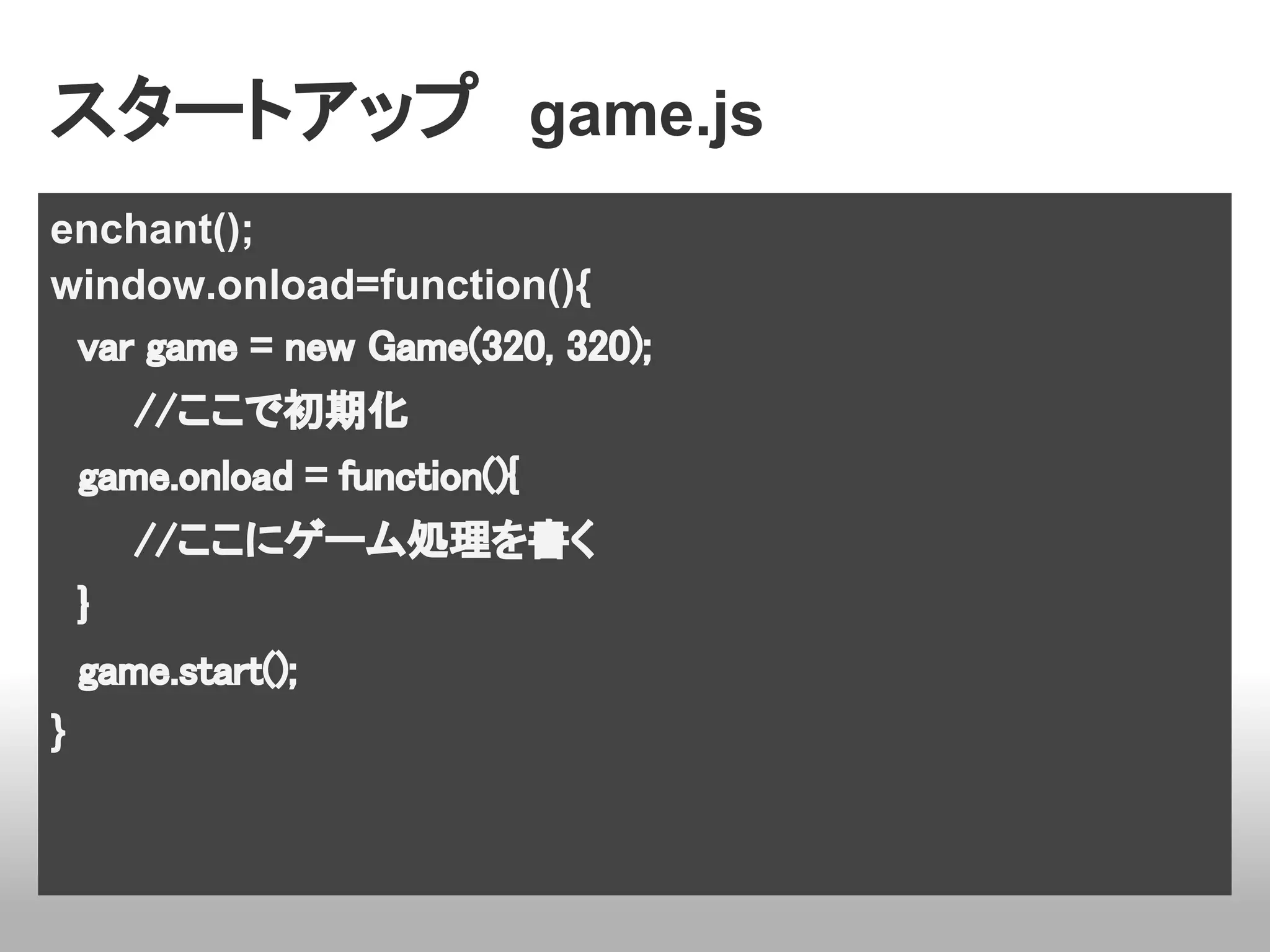 スタートアップ　game.js
enchant();
window.onload=function(){
　var game = new Game(320, 320);
　　　//ここで初期化
　game.onload = function(){
　　　//ここにゲーム処理を書く
　}
　game.start();
}
 