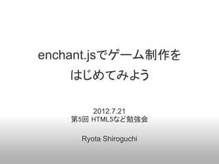 enchant.jsでゲーム制作を
   はじめてみよう

       2012.7.21
   第5回 HTML5など勉強会

     Ryota Shiroguchi
 