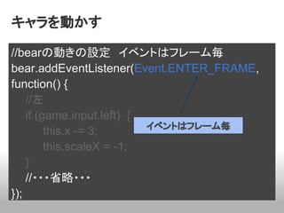 キャラを動かす

//bearの動きの設定　イベントはフレーム毎
bear.addEventListener(Event.ENTER_FRAME,
function() {
    //左
    if (game.input.left) {
                           イベントはフレーム毎
         this.x -= 3;
         this.scaleX = -1;
    }
    //・・・省略・・・
});
 