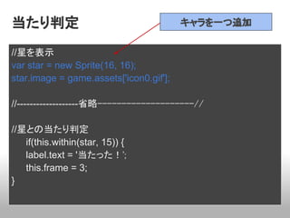 当たり判定                                    キャラを一つ追加


//星を表示
var star = new Sprite(16, 16);
star.image = game.assets['icon0.gif'];

//-------------------省略--------------------//

//星との当たり判定
   if(this.within(star, 15)) {
   label.text = '当たった！';
   this.frame = 3;
}
 