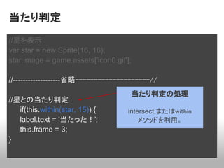 当たり判定
//星を表示
var star = new Sprite(16, 16);
star.image = game.assets['icon0.gif'];

//-------------------省略--------------------//
                                     当たり判定の処理
//星との当たり判定
   if(this.within(star, 15)) {       intersect,またはwithin
   label.text = '当たった！';                 メソッドを利用。
   this.frame = 3;
}
 