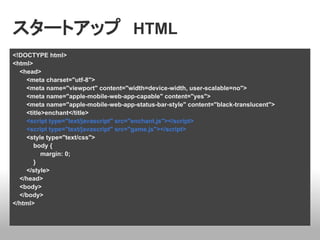 スタートアップ　HTML
<!DOCTYPE html>
<html>
  <head>
    <meta charset="utf-8">
    <meta name="viewport" content="width=device-width, user-scalable=no">
    <meta name="apple-mobile-web-app-capable" content="yes">
    <meta name="apple-mobile-web-app-status-bar-style" content="black-translucent">
    <title>enchant</title>
    <script type="text/javascript" src="enchant.js"></script>
    <script type="text/javascript" src="game.js"></script>
    <style type="text/css">
       body {
          margin: 0;
       }
    </style>
  </head>
  <body>
  </body>
</html>
 