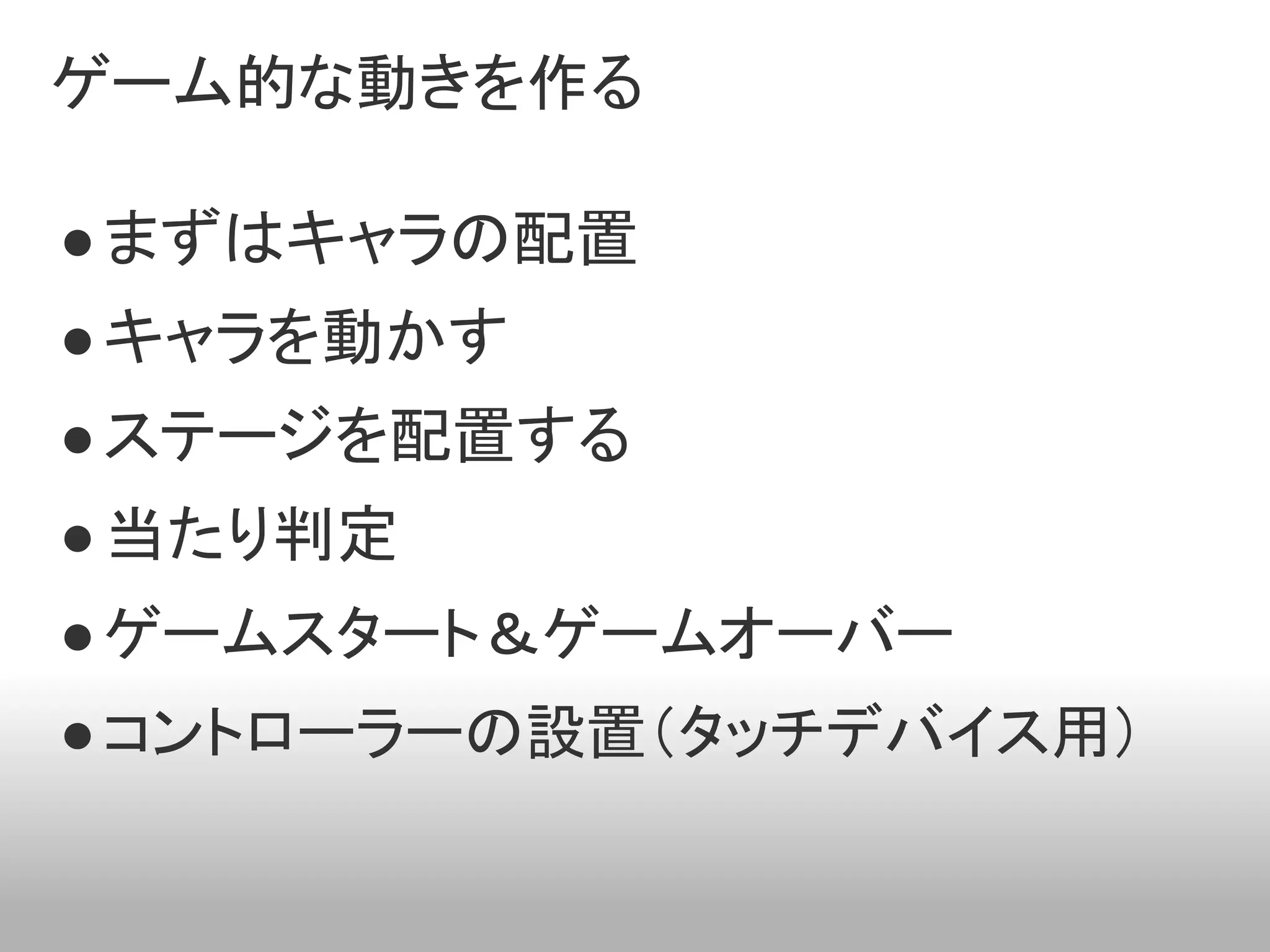 ゲーム的な動きを作る

● まずはキャラの配置
● キャラを動かす
● ステージを配置する
● 当たり判定
● ゲームスタート＆ゲームオーバー
● コントローラーの設置（タッチデバイス用）
 
