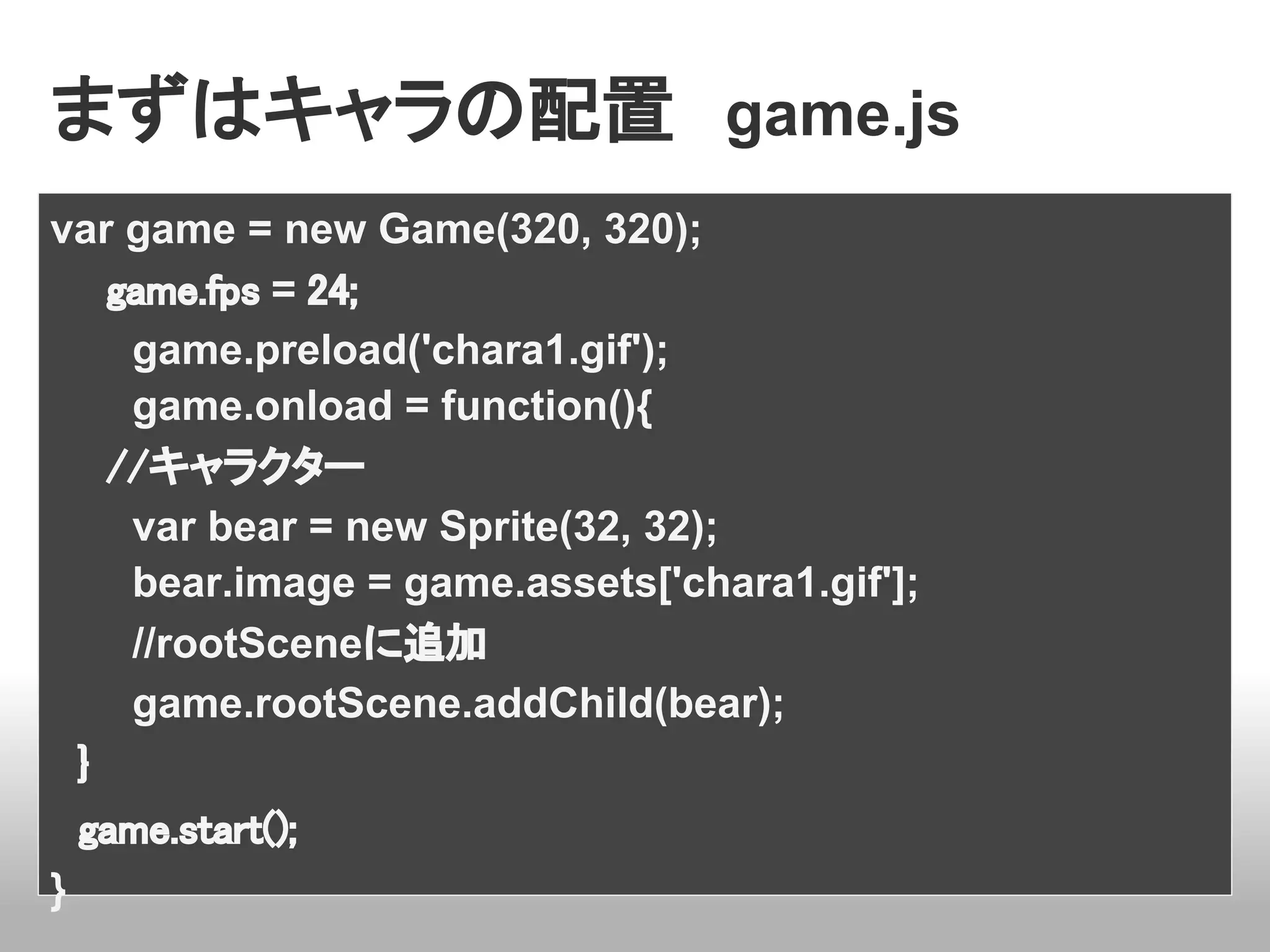 まずはキャラの配置　game.js
var game = new Game(320, 320);
　　game.fps = 24;
    game.preload('chara1.gif');
    game.onload = function(){
　　//キャラクター
    var bear = new Sprite(32, 32);
    bear.image = game.assets['chara1.gif'];
    //rootSceneに追加
    game.rootScene.addChild(bear);
　}
　game.start();
}
 