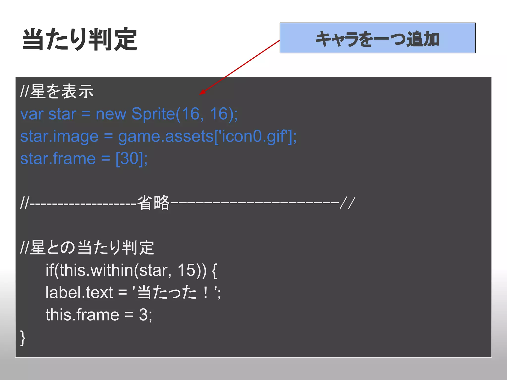 当たり判定                                    キャラを一つ追加


//星を表示
var star = new Sprite(16, 16);
star.image = game.assets['icon0.gif'];
star.frame = [30];

//-------------------省略--------------------//

//星との当たり判定
   if(this.within(star, 15)) {
   label.text = '当たった！';
   this.frame = 3;
}
 