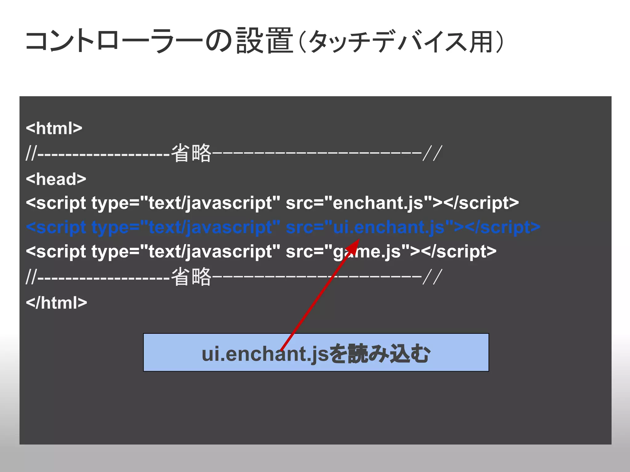 コントローラーの設置（タッチデバイス用）

<html>
//-------------------省略--------------------//
<head>
<script type="text/javascript" src="enchant.js"></script>
<script type="text/javascript" src="ui.enchant.js"></script>
<script type="text/javascript" src="game.js"></script>
//-------------------省略--------------------//
</html>

                    ui.enchant.jsを読み込む
 