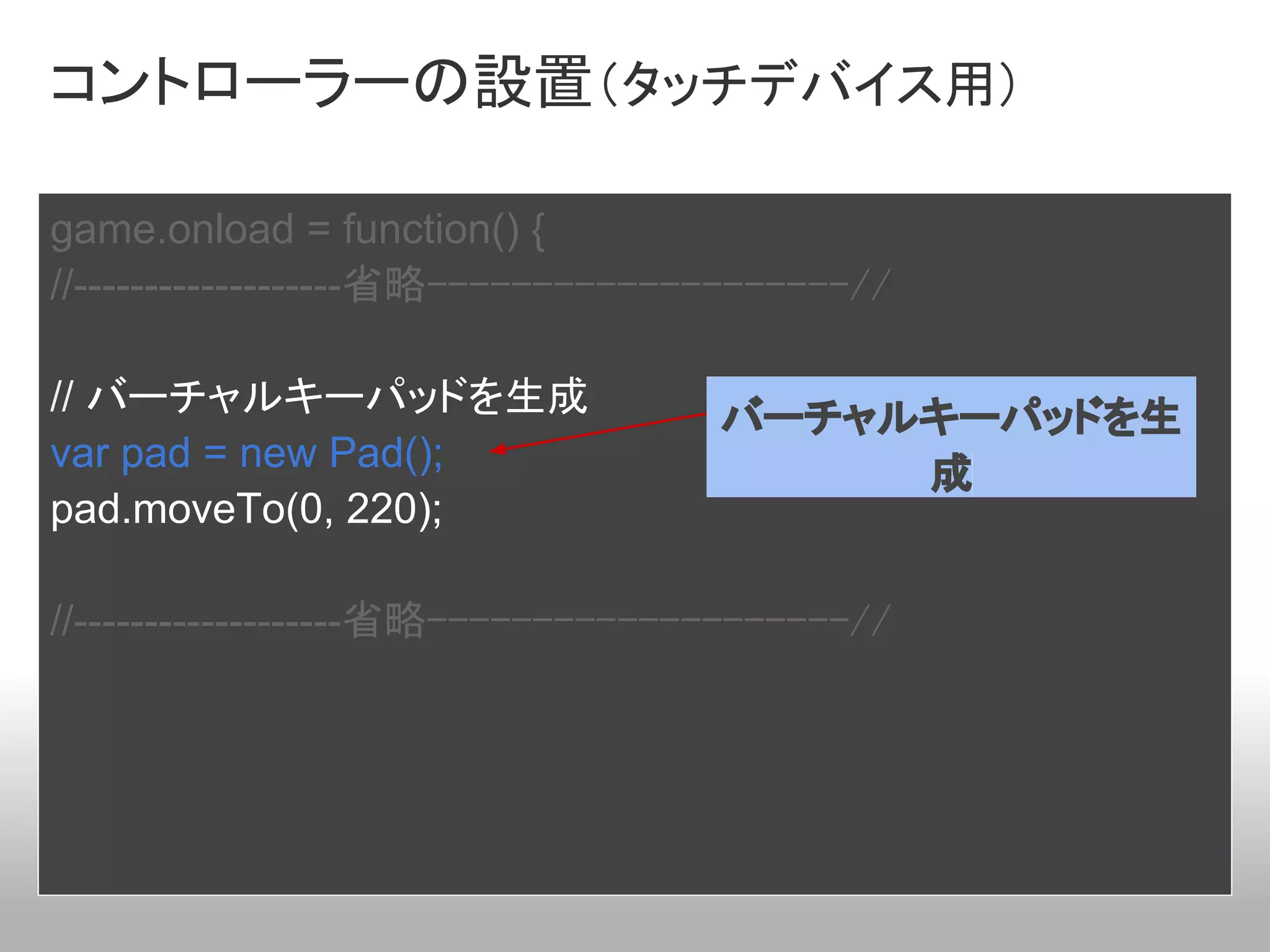 コントローラーの設置（タッチデバイス用）

game.onload = function() {
//-------------------省略--------------------//

// バーチャルキーパッドを生成                   バーチャルキーパッドを生
var pad = new Pad();                    成
pad.moveTo(0, 220);

//-------------------省略--------------------//
 