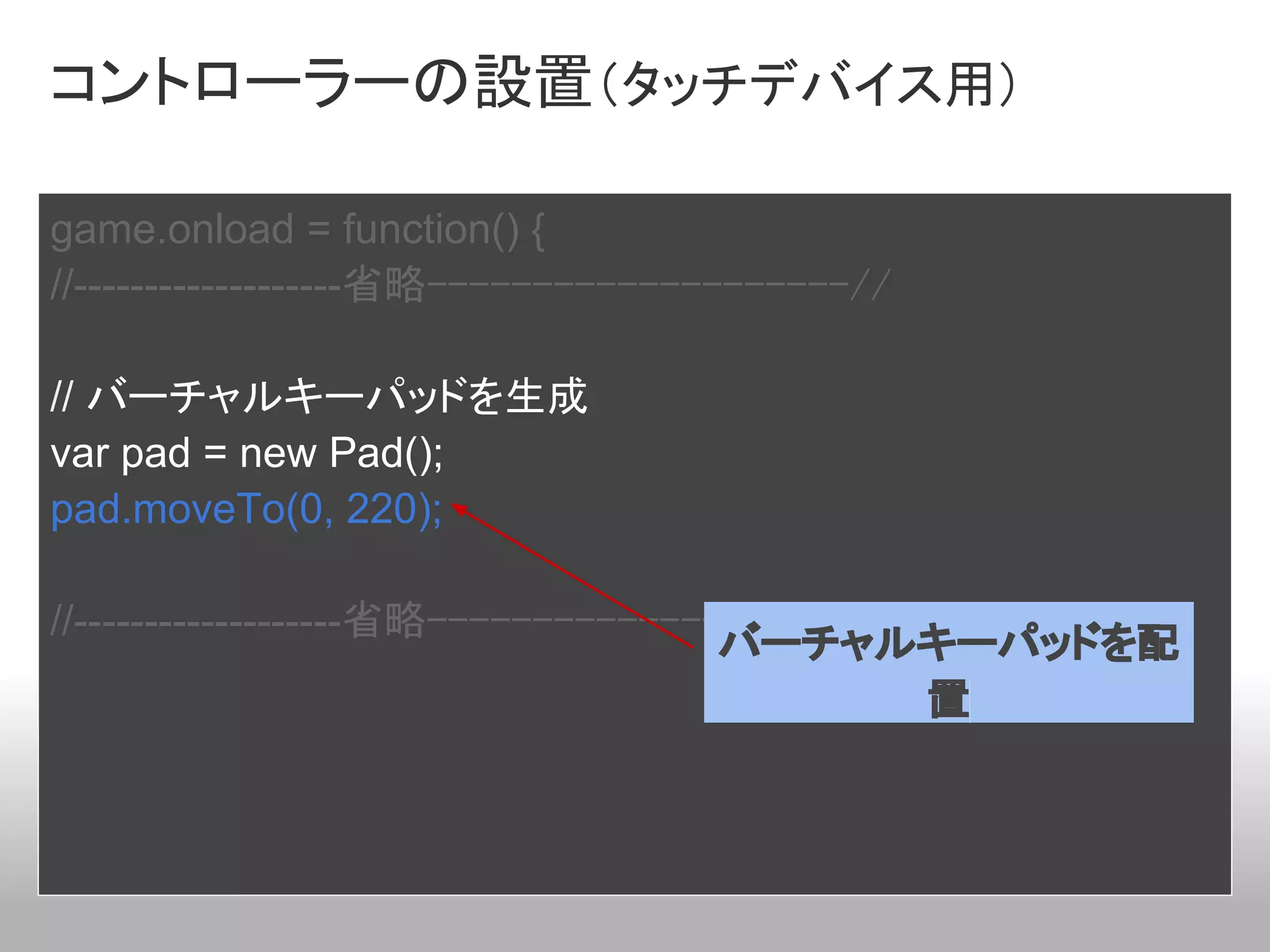 コントローラーの設置（タッチデバイス用）

game.onload = function() {
//-------------------省略--------------------//

// バーチャルキーパッドを生成
var pad = new Pad();
pad.moveTo(0, 220);

//-------------------省略--------------------//
                                     バーチャルキーパッドを配
                                              置
 