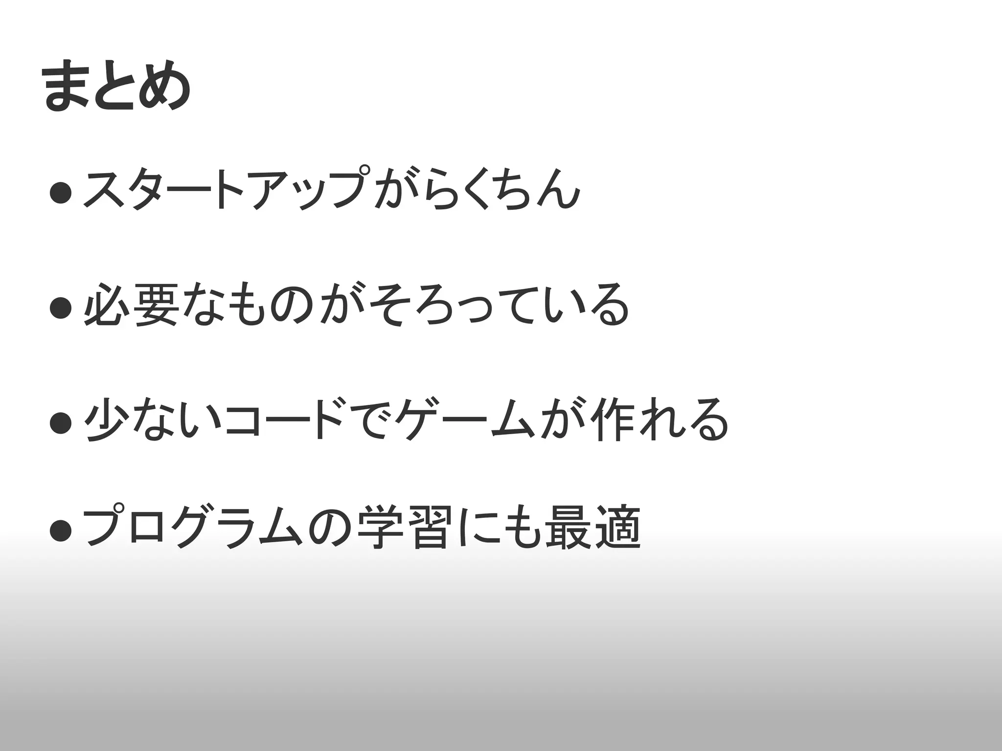 まとめ
● スタートアップがらくちん

● 必要なものがそろっている

● 少ないコードでゲームが作れる

● プログラムの学習にも最適
 