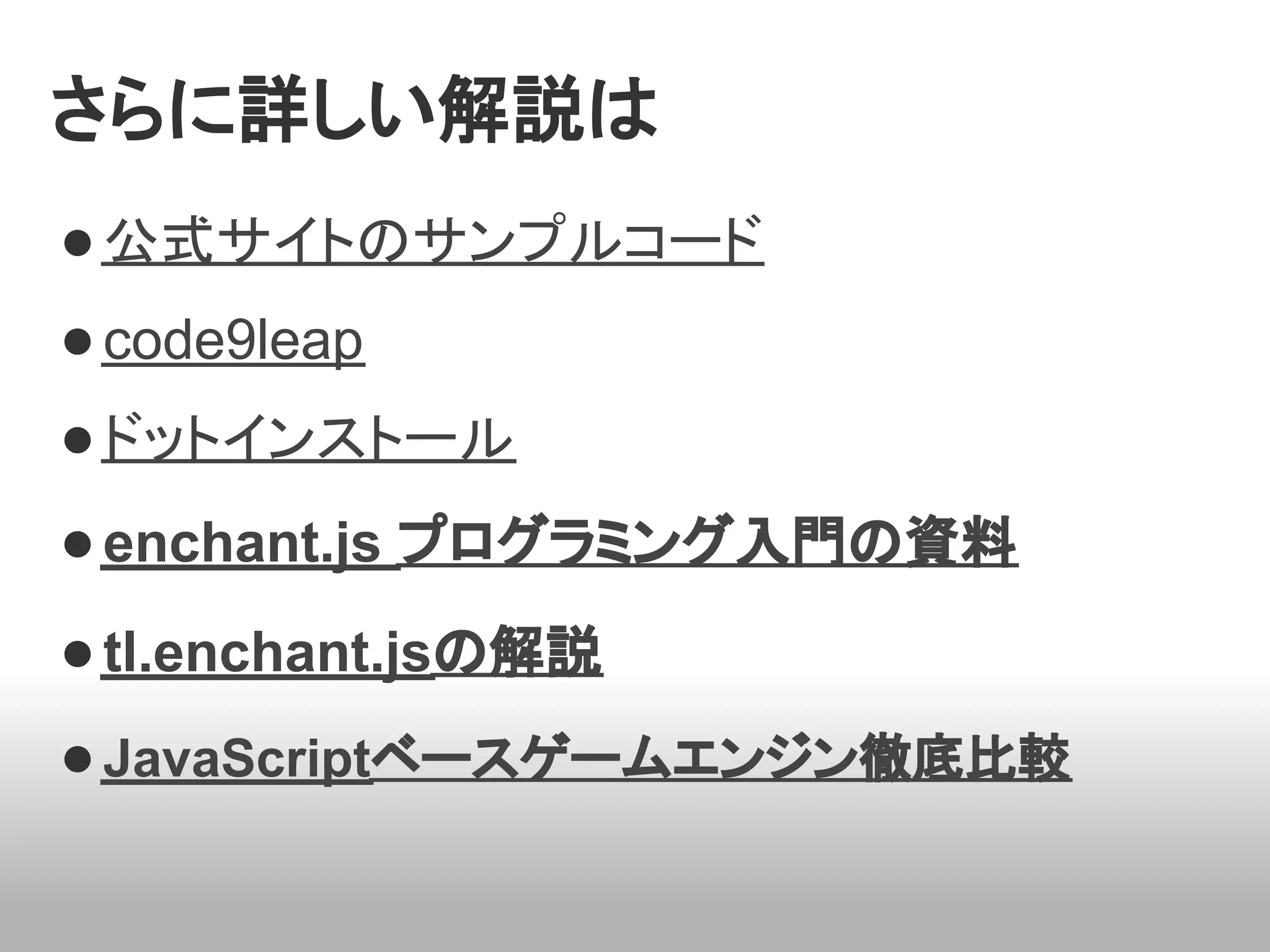 さらに詳しい解説は
● 公式サイトのサンプルコード
● code9leap
● ドットインストール
● enchant.js プログラミング入門の資料
● tl.enchant.jsの解説
● JavaScriptベースゲームエンジン徹底比較
 