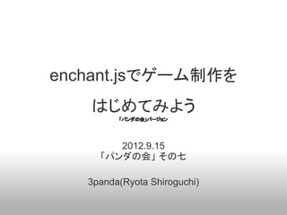 enchant.jsでゲーム制作を
   はじめてみよう
         「パンダの会」バージョン




        2012.9.15
     「パンダの会」 その七

   3panda(Ryota Shiroguchi)
 