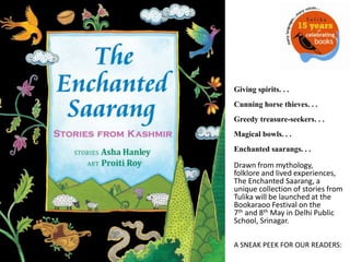 Giving spirits. . . Cunning horse thieves. . .Greedy treasure-seekers. . . Magical bowls. . . Enchanted saarangs. . .  Drawn from mythology, folklore and lived experiences, The Enchanted Saarang, a unique collection of stories from Tulika will be launched at the Bookaraoo Festival on the 7th and 8th May in Delhi Public School, Srinagar.   A SNEAK PEEK FOR OUR READERS: 
