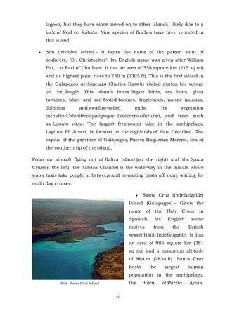 lagoon, but they have since moved on to other islands, likely due to a
lack of food on Rábida. Nine species of finches have been reported in
this island.
San Cristóbal Island – It bears the name of the patron saint of
seafarers, "St. Christopher". Its English name was given after William
Pitt, 1st Earl of Chatham. It has an area of 558 square km (215 sq mi)
and its highest point rises to 730 m (2395 ft). This is the first island in
the Galapagos Archipelago Charles Darwin visited during his voyage
on the Beagle. This islands hosts frigate birds, sea lions, giant
tortoises, blue- and red-footed boobies, tropicbirds, marine iguanas,
dolphins

and swallow-tailed

gulls.

Its

vegetation

includes Calandriniagalapagos, Lecocarpusdarwinii, and trees such
as Lignum vitae. The largest freshwater lake in the archipelago,
Laguna El Junco, is located in the highlands of San Cristóbal. The
capital of the province of Galápagos, Puerto Baquerizo Moreno, lies at
the southern tip of the island.
From an aircraft flying out of Baltra Island (on the right) and the Santa
Cruz(on the left), the Itabaca Channel is the waterway in the middle where
water taxis take people in between and to waiting boats off shore waiting for
multi day cruises.
Santa Cruz (Indefatigable)
Island (Galápagos) – Given the
name

of

the

Holy

its

English

from

the

Spanish,
derives

Cross

in

name
British

vessel HMS Indefatigable. It has
an area of 986 square km (381
sq mi) and a maximum altitude
of 864 m (2834 ft). Santa Cruz
hosts

the

largest

human

population in the archipelago,
the

Pic4. Santa Cruz Island

10

town

of Puerto

Ayora.

 