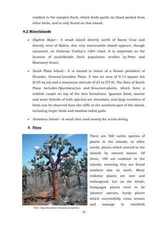 resident is the vampire finch, which feeds partly on blood pecked from
other birds, and is only found on this island.
4.2 MinorIslands
Daphne Major – A small island directly north of Santa Cruz and
directly west of Baltra, this very inaccessible island appears, though
unnamed, on Ambrose Cowley's 1684 chart. It is important as the
location of multidecade finch population studies by Peter and
Rosemary Grant.
South Plaza Island – It is named in honor of a former president of
Ecuador, General Leonidas Plaza. It has an area of 0.13 square km
(0.05 sq mi) and a maximum altitude of 23 m (75 ft). The flora of South
Plaza includes Opuntiacactus and Sesuvium plants, which form a
reddish carpet on top of the lava formations. Iguanas (land, marine
and some hybrids of both species) are abundant, and large numbers of
birds can be observed from the cliffs at the southern part of the island,
including tropic birds and swallow-tailed gulls.
Nameless Island – A small islet used mostly for scuba diving.
5. Flora
There are 560 native species of
plants in the islands, in other
words, plants which arrived in the
islands

by

natural

means.

Of

these, 180 are endemic to the
islands, meaning they are found
nowhere

else

on

endemic

plants

earth.
are

Many

rare

and

endangered, but on the whole,
Galápagos
„pioneer‟

plants
species,

tend
hardy

to

be

plants

which successfully cross oceans
and
Pic5. Opuntiaechios: botanical endemic
species

12

manage

to

establish

 