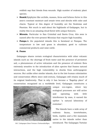 reddish sap that bleeds from wounds. High number of endemic plant
species.
 Humid.Epiphytes like orchids, mosses, ferns and lichens thrive in this
zone's constant moisture and ornate trees and shrubs with color and
charm. Typical at this degree of humidity are the Scalesias and
Pisonias. Not much is said about the highlands of Galápagos, but in
reality this is an amazing cloud forest with unique features.
 Miconia. Particular to San Cristobal and Santa Cruz, this zone is
named after the ever-present Miconias that require high humidity.
 Pampa.In the populated islands this is farmland or Pampas. The
temperature is low and grass is abundant; good to cultivate
commercial products and raise cattle.
6. Fauna
Galapagos shares certain ecological characteristics with other volcanic
islands such as: the shortage of fresh water and the presence of persistent
soil, a phenomenon of active volcanism and the presence of endemic flora
extremely sensitive to the introduction of alien species that frames natural
interactions, and the high vulnerability to shocks from anthropogenic
sources. But unlike other similar islands, due to the late human colonization
and conservation efforts since mid-century, Galapagos still retains much of
its original biodiversity. That is why it has become a "flagship place" of
conservation recognized on a worldwide level, Galapagos constitutes a
unique

eco-region,

where

key

ecological processes are still active
and

operating

with

little

interference by man, it earned the
epithet "a natural laboratory of
evolution".
The Islands have a wide array of
endemic

fauna,

invertebrates,

birds, reptiles and a few mammals
native to the islands rather than
Pic7. Galapagos Giant Tortoise: ChelonoidisNigra

14

introduced. The Galapagos Tortoise

 