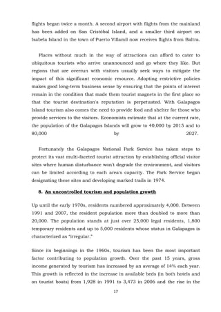 flights began twice a month. A second airport with flights from the mainland
has been added on San Cristóbal Island, and a smaller third airport on
Isabela Island in the town of Puerto Villamil now receives flights from Baltra.
Places without much in the way of attractions can afford to cater to
ubiquitous tourists who arrive unannounced and go where they like. But
regions that are overrun with visitors usually seek ways to mitigate the
impact of this significant economic resource. Adopting restrictive policies
makes good long-term business sense by ensuring that the points of interest
remain in the condition that made them tourist magnets in the first place so
that the tourist destination's reputation is perpetuated. With Galapagos
Island tourism also comes the need to provide food and shelter for those who
provide services to the visitors. Economists estimate that at the current rate,
the population of the Galapagos Islands will grow to 40,000 by 2015 and to
80,000

by

2027.

Fortunately the Galapagos National Park Service has taken steps to
protect its vast multi-faceted tourist attraction by establishing official visitor
sites where human disturbance won't degrade the environment, and visitors
can be limited according to each area's capacity. The Park Service began
designating these sites and developing marked trails in 1974.
8. An uncontrolled tourism and population growth
Up until the early 1970s, residents numbered approximately 4,000. Between
1991 and 2007, the resident population more than doubled to more than
20,000. The population stands at just over 25,000 legal residents, 1,800
temporary residents and up to 5,000 residents whose status in Galapagos is
characterized as “irregular.”
Since its beginnings in the 1960s, tourism has been the most important
factor contributing to population growth. Over the past 15 years, gross
income generated by tourism has increased by an average of 14% each year.
This growth is reflected in the increase in available beds (in both hotels and
on tourist boats) from 1,928 in 1991 to 3,473 in 2006 and the rise in the
17

 