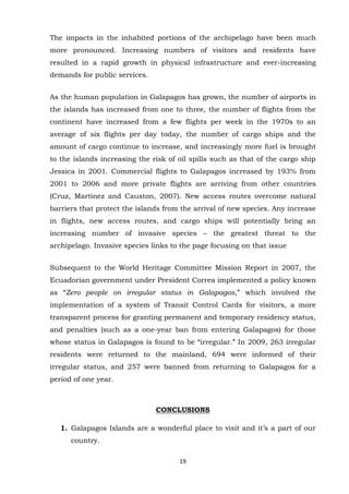The impacts in the inhabited portions of the archipelago have been much
more pronounced. Increasing numbers of visitors and residents have
resulted in a rapid growth in physical infrastructure and ever-increasing
demands for public services.
As the human population in Galapagos has grown, the number of airports in
the islands has increased from one to three, the number of flights from the
continent have increased from a few flights per week in the 1970s to an
average of six flights per day today, the number of cargo ships and the
amount of cargo continue to increase, and increasingly more fuel is brought
to the islands increasing the risk of oil spills such as that of the cargo ship
Jessica in 2001. Commercial flights to Galapagos increased by 193% from
2001 to 2006 and more private flights are arriving from other countries
(Cruz, Martínez and Causton, 2007). New access routes overcome natural
barriers that protect the islands from the arrival of new species. Any increase
in flights, new access routes, and cargo ships will potentially bring an
increasing number of invasive species – the greatest threat to the
archipelago. Invasive species links to the page focusing on that issue
Subsequent to the World Heritage Committee Mission Report in 2007, the
Ecuadorian government under President Correa implemented a policy known
as “Zero people on irregular status in Galapagos,” which involved the
implementation of a system of Transit Control Cards for visitors, a more
transparent process for granting permanent and temporary residency status,
and penalties (such as a one-year ban from entering Galapagos) for those
whose status in Galapagos is found to be “irregular.” In 2009, 263 irregular
residents were returned to the mainland, 694 were informed of their
irregular status, and 257 were banned from returning to Galapagos for a
period of one year.

CONCLUSIONS
1. Galapagos Islands are a wonderful place to visit and it‟s a part of our
country.
19

 