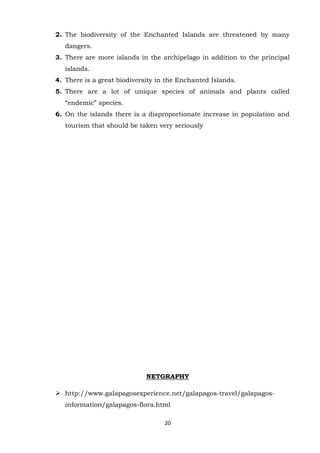 2. The biodiversity of the Enchanted Islands are threatened by many
dangers.
3. There are more islands in the archipelago in addition to the principal
islands.
4. There is a great biodiversity in the Enchanted Islands.
5. There are a lot of unique species of animals and plants called
“endemic” species.
6. On the islands there is a disproportionate increase in population and
tourism that should be taken very seriously

NETGRAPHY
 http://www.galapagosexperience.net/galapagos-travel/galapagosinformation/galapagos-flora.html
20

 