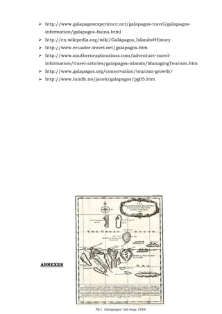  http://www.galapagosexperience.net/galapagos-travel/galapagosinformation/galapagos-fauna.html
 http://en.wikipedia.org/wiki/Galápagos_Islands#History
 http://www.ecuador-travel.net/galapagos.htm
 http://www.southernexplorations.com/adventure-travelinformation/travel-articles/galapagos-islands/ManagingTourism.htm
 http://www.galapagos.org/conservation/tourism-growth/
 http://www.lundh.no/jacob/galapagos/pg05.htm

ANNEXES

21

Pic1. Galapagos’ old map 1684

 
