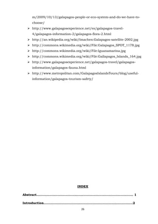 m/2009/10/13/galapagos-people-or-eco-system-and-do-we-have-tochoose/
 http://www.galapagosexperience.net/es/galapagos-travel4/galapagos-information-2/galapagos-flora-2.html
 http://an.wikipedia.org/wiki/Imachen:Galapagos-satellite-2002.jpg
 http://commons.wikimedia.org/wiki/File:Galapagos_SPOT_1178.jpg
 http://commons.wikimedia.org/wiki/File:Iguanamarina.jpg
 http://commons.wikimedia.org/wiki/File:Gallapagos_Islands_164.jpg
 http://www.galapagosexperience.net/galapagos-travel/galapagosinformation/galapagos-fauna.html
 http://www.metropolitan.com/GalapagosIslandsTours/blog/usefulinformation/galapagos-tourism-safety/

INDEX
Abstract………………………………………………………………………………. 1
Introduction…………………………………………………………………………2
26

 