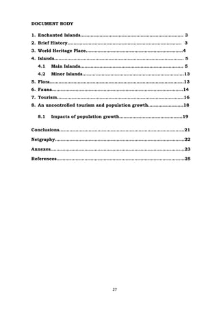 DOCUMENT BODY
1. Enchanted Islands……………………………………………………………. 3
2. Brief History............................................................................ 3
3. World Heritage Place…………………………………………………………4
4. Islands……………………………………………………………………………. 5
4.1

Main Islands……………………………………………………………. 5

4.2

Minor Islands……………………………………………………………13

5. Flora……………………………………………………………………………….13
6. Fauna……………………………………………………………………………..14
7. Tourism…………………………………………………………………………..16
8. An uncontrolled tourism and population growth……………………18
8.1

Impacts of population growth…………………………………….19

Conclusions……………………………………………………………………….…21
Netgraphy…………………………………………………………………………....22
Annexes……………………………………………………………………………....23
References…………………………………………………………………………...25

27

 