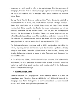 been, and are still, used to refer to the archipelago. The first governor of
Galápagos, General José de Villamil, brought a group of convicts to populate
the island of Floreana, and in October 1832, some artisans and farmers
joined them.
During World War II, Ecuador authorized the United States to establish a
naval base in Baltra Island, and radar stations in other strategic locations.
Baltra was established as a United States Army Air Force base. Crews
stationed at Baltra patrolled the Pacific for enemy submarines, as well as
provided protection for the Panama Canal. After the war, the facilities were
given to the government of Ecuador. Today, the island continues as an
official Ecuadorian military base. The foundations and other remains of the
US base can still be seen as one crosses the island. In 1946, a penal colony
was established in Isabela Island, but it was suspended in 1959.
The Galápagos became a national park in 1959, and tourism started in the
1960s, imposing several restrictions upon the human population already
living on the island. However, opportunities in the tourism, fishing, and
farming industries attracted a mass of poor fishermen and farmers from
mainland Ecuador.
In the 1990s and 2000s, violent confrontations between parts of the local
population and the Galapagos National Park Service occurred, including
capturing and killing giant tortoises and holding staff of the Galapagos
National Park Service hostage.
3. World Heritage Place
UNESCO declared the Galapagos as a World Heritage Site in 1979 and, six
years later, as a Biosphere Reserve (1985). In 2007 UNESCO declared the
Galapagos as a World Heritage Site in environmental risk and was included
on the List of World Heritage in Danger until 2010.

4

 