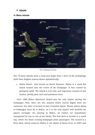 4. Islands
4.1Main Islands

Pic2. Galapagos Islands

The 19 main islands (with a land area larger than 1 km2) of the archipelago
(with their English names) shown alphabetically:
Baltra Island – Also known as South Seymour, Baltra is a small flat
island located near the centre of the Galápagos. It was created by
geological uplift. The island is very arid, and vegetation consists of salt
bushes, prickly pear cacti and palosanto trees.
Until 1986, Baltra (Seymour) Airport was the only airport serving the
Galápagos. Now, there are two airports which receive flights from the
continent; the other is located on San Cristóbal Island. Private planes flying
to Galápagos must fly to Baltra, as it is the only airport with facilities for
planes overnight. On arriving in Baltra, all visitors are immediately
transported by bus to one of two docks. The first dock is located in a small
bay, where the boats cruising Galápagos await passengers. The second is a
ferry dock, which connects Baltra to the island of Santa Cruz. In 2007 and
5

 
