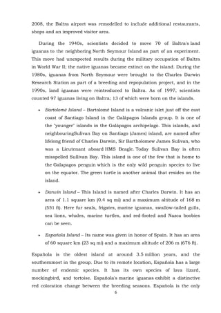 2008, the Baltra airport was remodelled to include additional restaurants,
shops and an improved visitor area.
During the 1940s, scientists decided to move 70 of Baltra's land
iguanas to the neighboring North Seymour Island as part of an experiment.
This move had unexpected results during the military occupation of Baltra
in World War II; the native iguanas became extinct on the island. During the
1980s, iguanas from North Seymour were brought to the Charles Darwin
Research Station as part of a breeding and repopulation project, and in the
1990s, land iguanas were reintroduced to Baltra. As of 1997, scientists
counted 97 iguanas living on Baltra; 13 of which were born on the islands.
Bartolomé Island – Bartolomé Island is a volcanic islet just off the east
coast of Santiago Island in the Galápagos Islands group. It is one of
the "younger" islands in the Galápagos archipelago. This islands, and
neighbouringSulivan Bay on Santiago (James) island, are named after
lifelong friend of Charles Darwin, Sir Bartholomew James Sulivan, who
was a Lieutenant aboard HMS Beagle. Today Sulivan Bay is often
misspelled Sullivan Bay. This island is one of the few that is home to
the Galapagos penguin which is the only wild penguin species to live
on the equator. The green turtle is another animal that resides on the
island.
Darwin Island – This Island is named after Charles Darwin. It has an
area of 1.1 square km (0.4 sq mi) and a maximum altitude of 168 m
(551 ft). Here fur seals, frigates, marine iguanas, swallow-tailed gulls,
sea lions, whales, marine turtles, and red-footed and Nazca boobies
can be seen.
Española Island – Its name was given in honor of Spain. It has an area
of 60 square km (23 sq mi) and a maximum altitude of 206 m (676 ft).
Española is the oldest island at around 3.5 million years, and the
southernmost in the group. Due to its remote location, Española has a large
number of endemic species. It has its own species of lava lizard,
mockingbird, and tortoise. Española's marine iguanas exhibit a distinctive
red coloration change between the breeding seasons. Española is the only
6

 