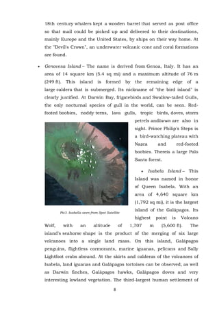 18th century whalers kept a wooden barrel that served as post office
so that mail could be picked up and delivered to their destinations,
mainly Europe and the United States, by ships on their way home. At
the "Devil's Crown", an underwater volcanic cone and coral formations
are found.
Genovesa Island – The name is derived from Genoa, Italy. It has an
area of 14 square km (5.4 sq mi) and a maximum altitude of 76 m
(249 ft).

This

island

is

formed

by

the

remaining

edge

of

a

large caldera that is submerged. Its nickname of "the bird island" is
clearly justified. At Darwin Bay, frigatebirds and Swallow-tailed Gulls,
the only nocturnal species of gull in the world, can be seen. Redfooted boobies, noddy terns, lava gulls, tropic birds, doves, storm
petrels andDarwin are also in
sight. Prince Philip's Steps is
a bird-watching plateau with
Nazca

and

red-footed

boobies. Thereis a large Palo
Santo forest.
Isabela Island – This
Island was named in honor
of Queen Isabela. With an
area of 4,640 square km
(1,792 sq mi), it is the largest
Pic3. Isabella seen from Spot Satellite

island of the Galápagos. Its
highest

Wolf,

with

an

altitude

of

1,707

m

point

is

Volcano

(5,600 ft).

The

island's seahorse shape is the product of the merging of six large
volcanoes into a single land mass. On this island, Galápagos
penguins, flightless cormorants, marine iguanas, pelicans and Sally
Lightfoot crabs abound. At the skirts and calderas of the volcanoes of
Isabela, land iguanas and Galápagos tortoises can be observed, as well
as Darwin finches, Galápagos hawks, Galápagos doves and very
interesting lowland vegetation. The third-largest human settlement of
8

 