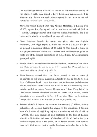 the archipelago, Puerto Villamil, is located at the southeastern tip of
the island. It is the only island to have the equator run across it. It is
also the only place in the world where a penguin can be in its natural
habitat in the Northern Hemisphere.
Marchena Island: Named after Fray Antonio Marchena, it has an area
of 130 square km (50 sq mi) and a maximum altitude of 343 m
(1,125 ft). Galápagos hawks and sea lions inhabit this island, and it is
home to the Marchena lava lizard, an endemic animal.
North Seymour Island – Its name was given after an English
nobleman, Lord Hugh Seymour. It has an area of 1.9 square km (0.7
sq mi) and a maximum altitude of 28 m (92 ft). This island is home to
a large population of blue-footed boobies and swallow-tailed gulls. It
hosts one of the largest populations of frigate birds. Itwasformedfrom
geological uplift.
Pinzón Island – Named after the Pinzón brothers, captains of the Pinta
and Niña caravels, it has an area of 18 square km (7 sq mi) and a
maximum altitude of 458 m (1,503 ft).
Pinta Island – Named after the Pinta caravel, it has an area of
60 km2 (23 sq mi) and a maximum altitude of 777 m (2,549 ft). Sea
lions, Galápagos hawks, giant tortoises, marine iguanas, and dolphins
can be seen here. Pinta Island was home to the last remaining Pinta
tortoise, called Lonesome George. He was moved from Pinta Island to
the Charles Darwin Research Station on Santa Cruz Island, where
scientists were attempting to breed from him. However, Lonesome
George died in June 2012 without producing any offspring.
Rábida Island – It bears the name of the convent of Rábida, where
Columbus left his son during his voyage to the Americas. It has an
area of 4.9 square km (1.9 sq mi) and a maximum altitude of 367 m
(1,204 ft). The high amount of iron contained in the lava at Rábida
gives it a distinctive red color. White-cheeked pintail ducks live in a
saltwater lagoon close to the beach, where brown pelicans and boobies
have built their nests. Until recently, flamingos were also found in the
9

 