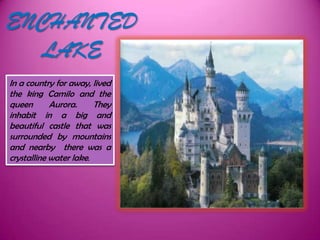 ENCHANTED
   LAKE
In a country for away, lived
the king Camilo and the
queen       Aurora.     They
inhabit in a big and
beautiful castle that was
surrounded by mountains
and nearby there was a
crystalline water lake.
 