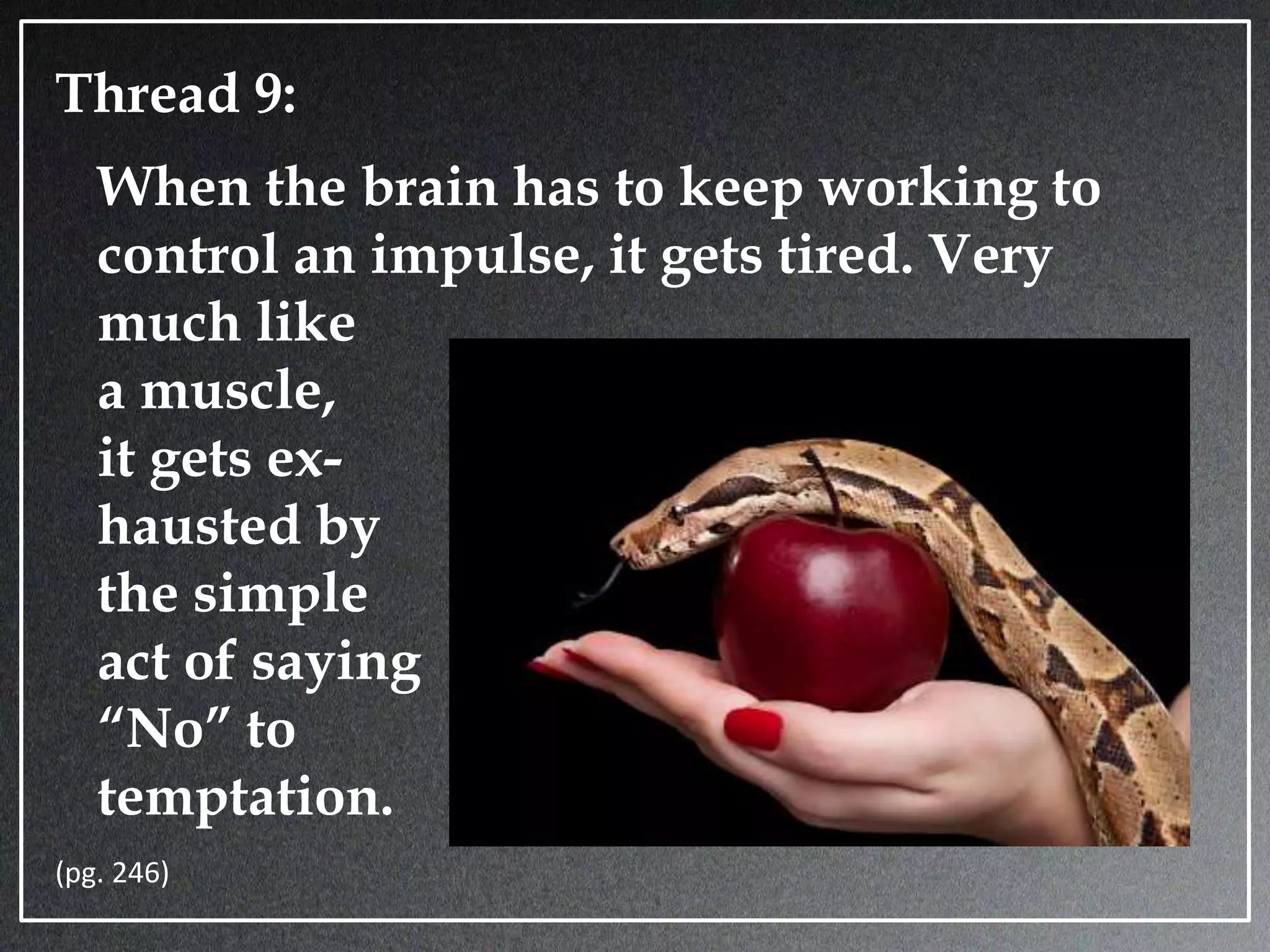 Thread 9:
When the brain has to keep working to
control an impulse, it gets tired. Very
much like
a muscle,
it gets ex-
hausted by
the simple
act of saying
“No” to
temptation.
(pg. 246)
 