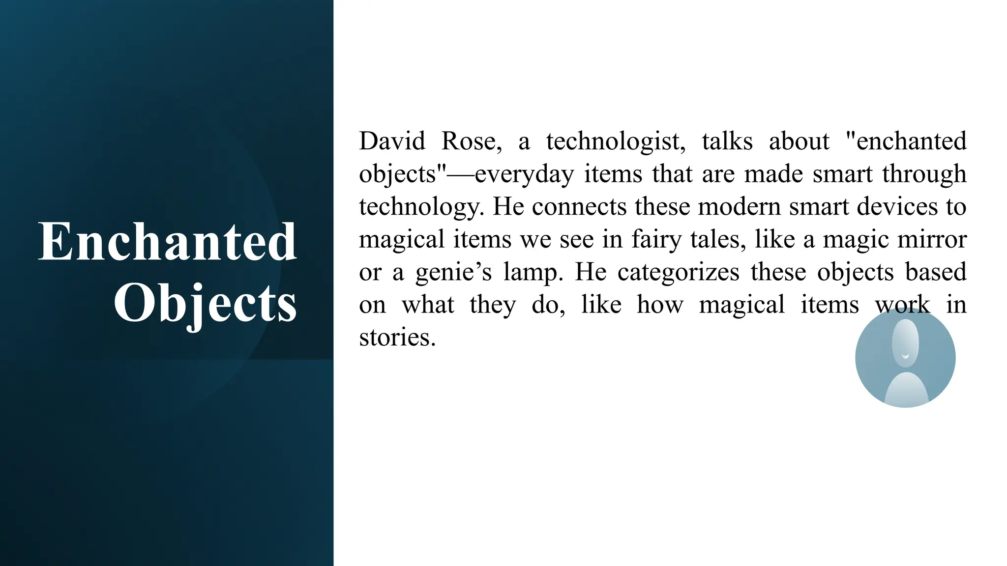 Enchanted
Objects
David Rose, a technologist, talks about "enchanted
objects"—everyday items that are made smart through
technology. He connects these modern smart devices to
magical items we see in fairy tales, like a magic mirror
or a genie’s lamp. He categorizes these objects based
on what they do, like how magical items work in
stories.
 