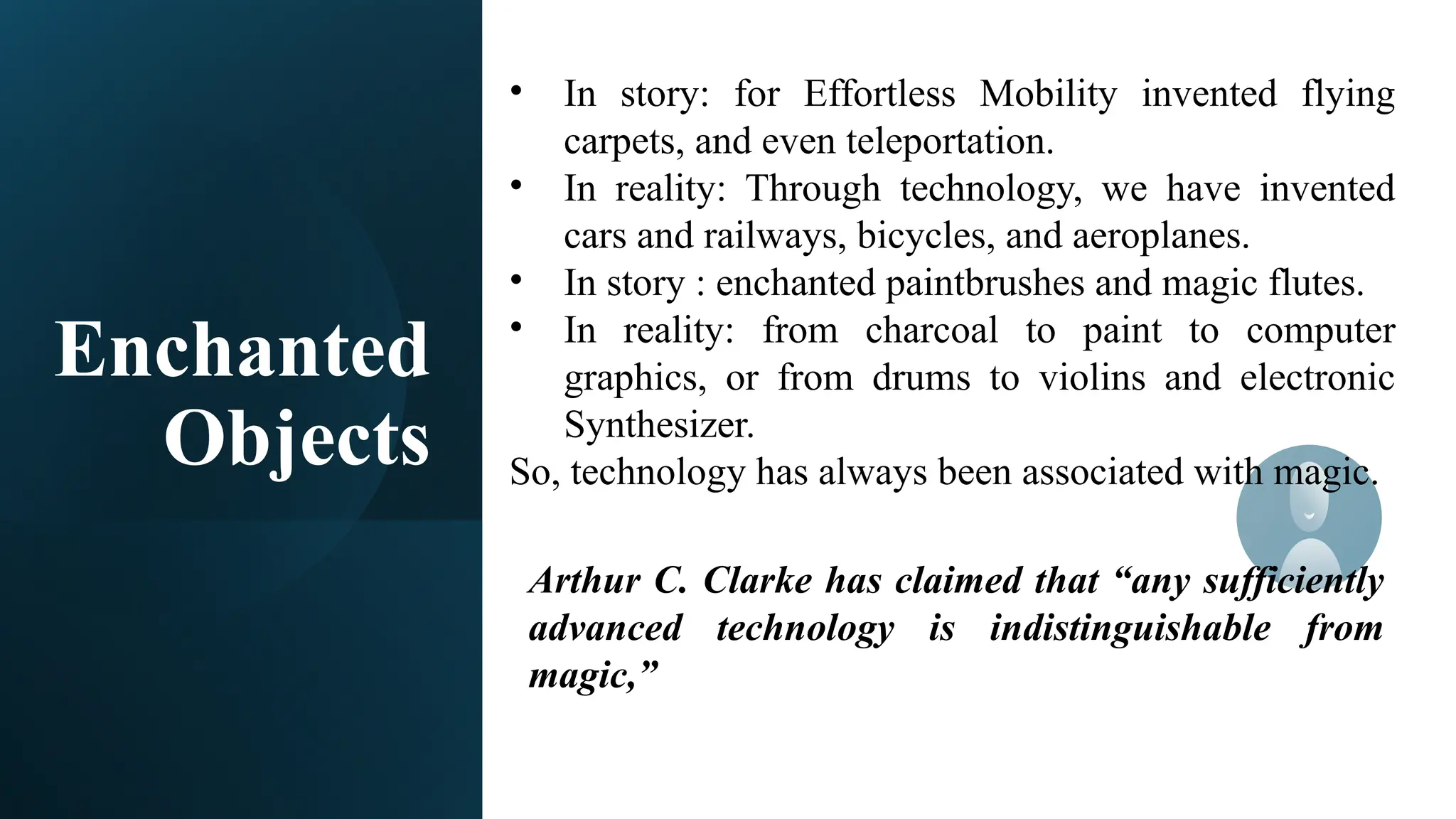 Enchanted
Objects
• In story: for Effortless Mobility invented flying
carpets, and even teleportation.
• In reality: Through technology, we have invented
cars and railways, bicycles, and aeroplanes.
• In story : enchanted paintbrushes and magic flutes.
• In reality: from charcoal to paint to computer
graphics, or from drums to violins and electronic
Synthesizer.
So, technology has always been associated with magic.
Arthur C. Clarke has claimed that “any sufficiently
advanced technology is indistinguishable from
magic,”
 
