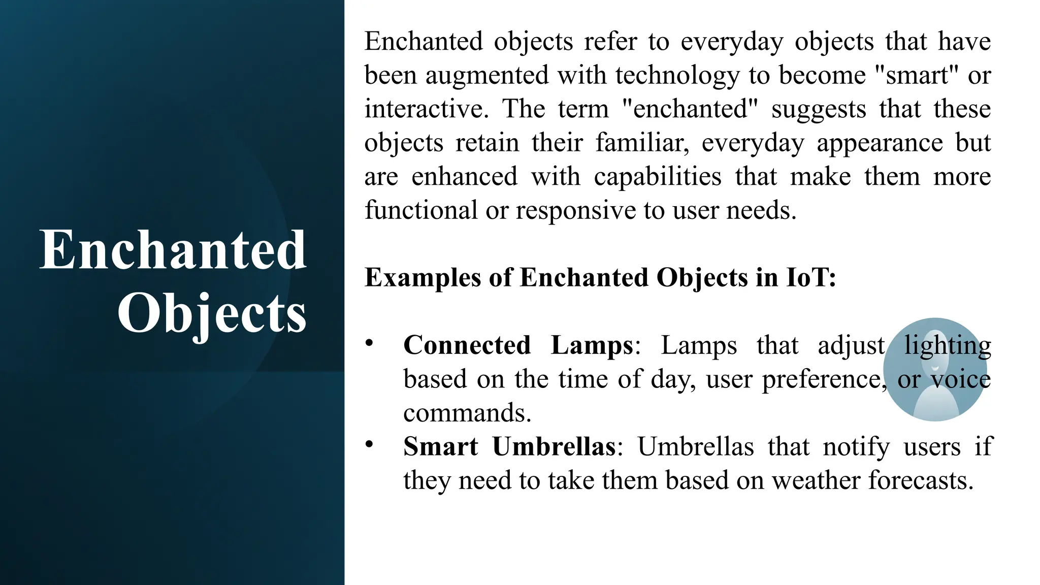 Enchanted
Objects
Enchanted objects refer to everyday objects that have
been augmented with technology to become "smart" or
interactive. The term "enchanted" suggests that these
objects retain their familiar, everyday appearance but
are enhanced with capabilities that make them more
functional or responsive to user needs.
Examples of Enchanted Objects in IoT:
• Connected Lamps: Lamps that adjust lighting
based on the time of day, user preference, or voice
commands.
• Smart Umbrellas: Umbrellas that notify users if
they need to take them based on weather forecasts.
 
