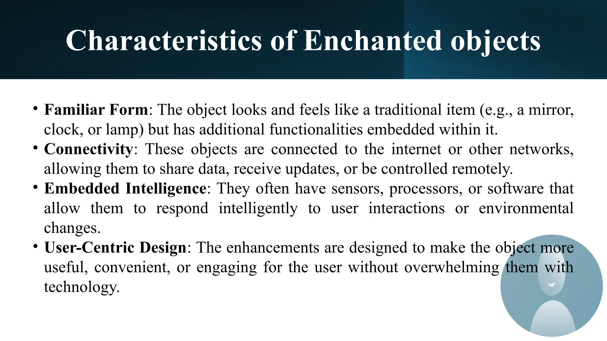 Characteristics of Enchanted objects
• Familiar Form: The object looks and feels like a traditional item (e.g., a mirror,
clock, or lamp) but has additional functionalities embedded within it.
• Connectivity: These objects are connected to the internet or other networks,
allowing them to share data, receive updates, or be controlled remotely.
• Embedded Intelligence: They often have sensors, processors, or software that
allow them to respond intelligently to user interactions or environmental
changes.
• User-Centric Design: The enhancements are designed to make the object more
useful, convenient, or engaging for the user without overwhelming them with
technology.
 