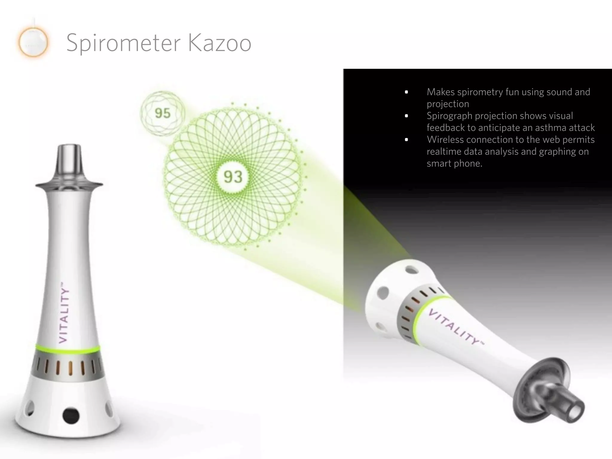 Spirometer Kazoo
                   •   Makes spirometry fun using sound and
                       projection
                   •   Spirograph projection shows visual
                       feedback to anticipate an asthma attack
                   •   Wireless connection to the web permits
                       realtime data analysis and graphing on
                       smart phone.
 