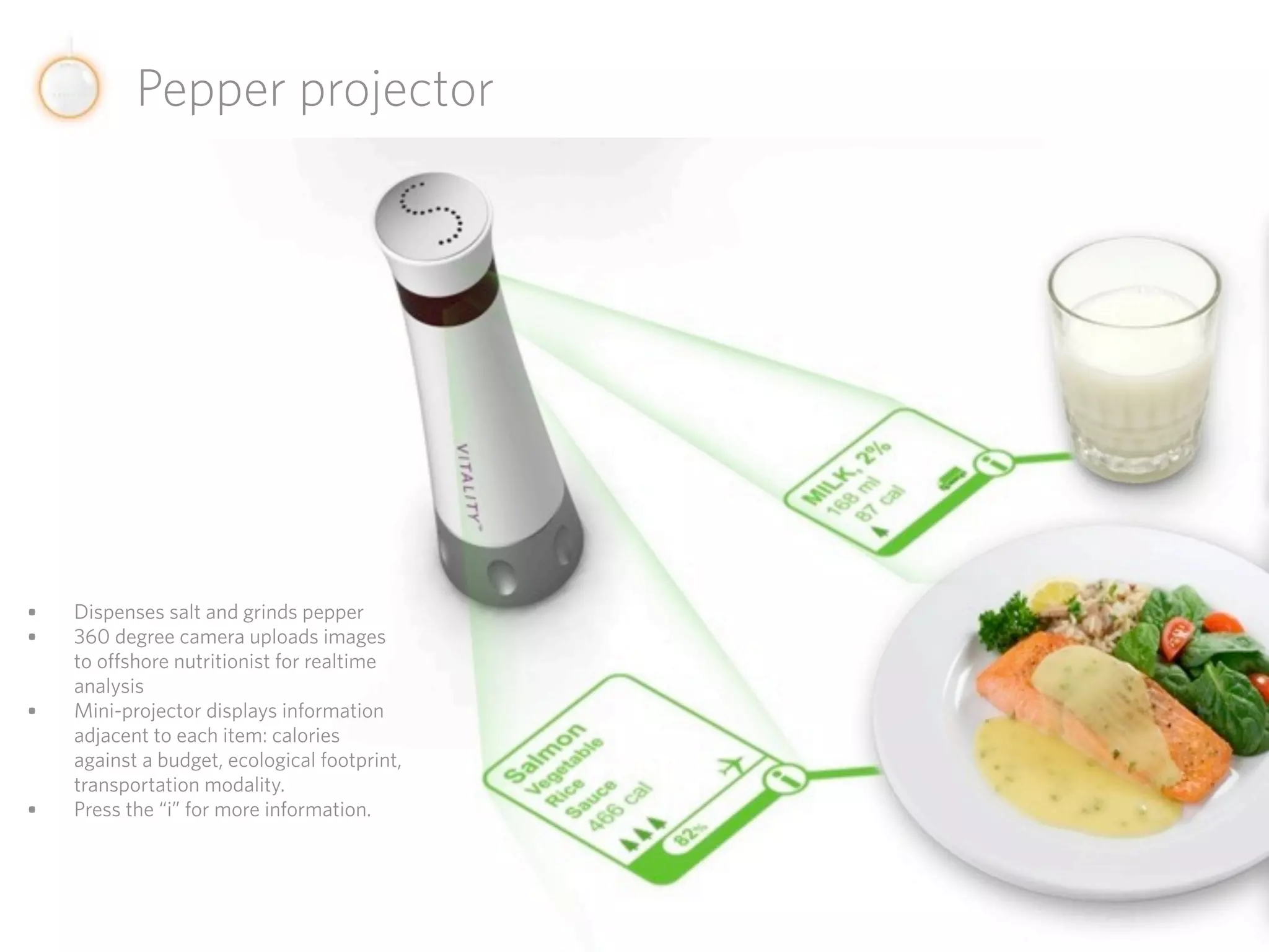 Pepper projector




•   Dispenses salt and grinds pepper
•   360 degree camera uploads images
    to offshore nutritionist for realtime
    analysis
•   Mini-projector displays information
    adjacent to each item: calories
    against a budget, ecological footprint,
    transportation modality.
•   Press the “i” for more information.
 