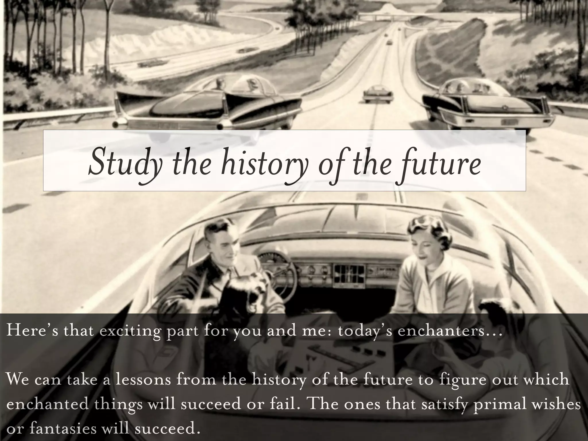Study the history of the future


Here’s that exciting part for you and me: today’s enchanters...

We can take a lessons from the history of the future to figure out which
enchanted things will succeed or fail. The ones that satisfy primal wishes
or fantasies will succeed.
 