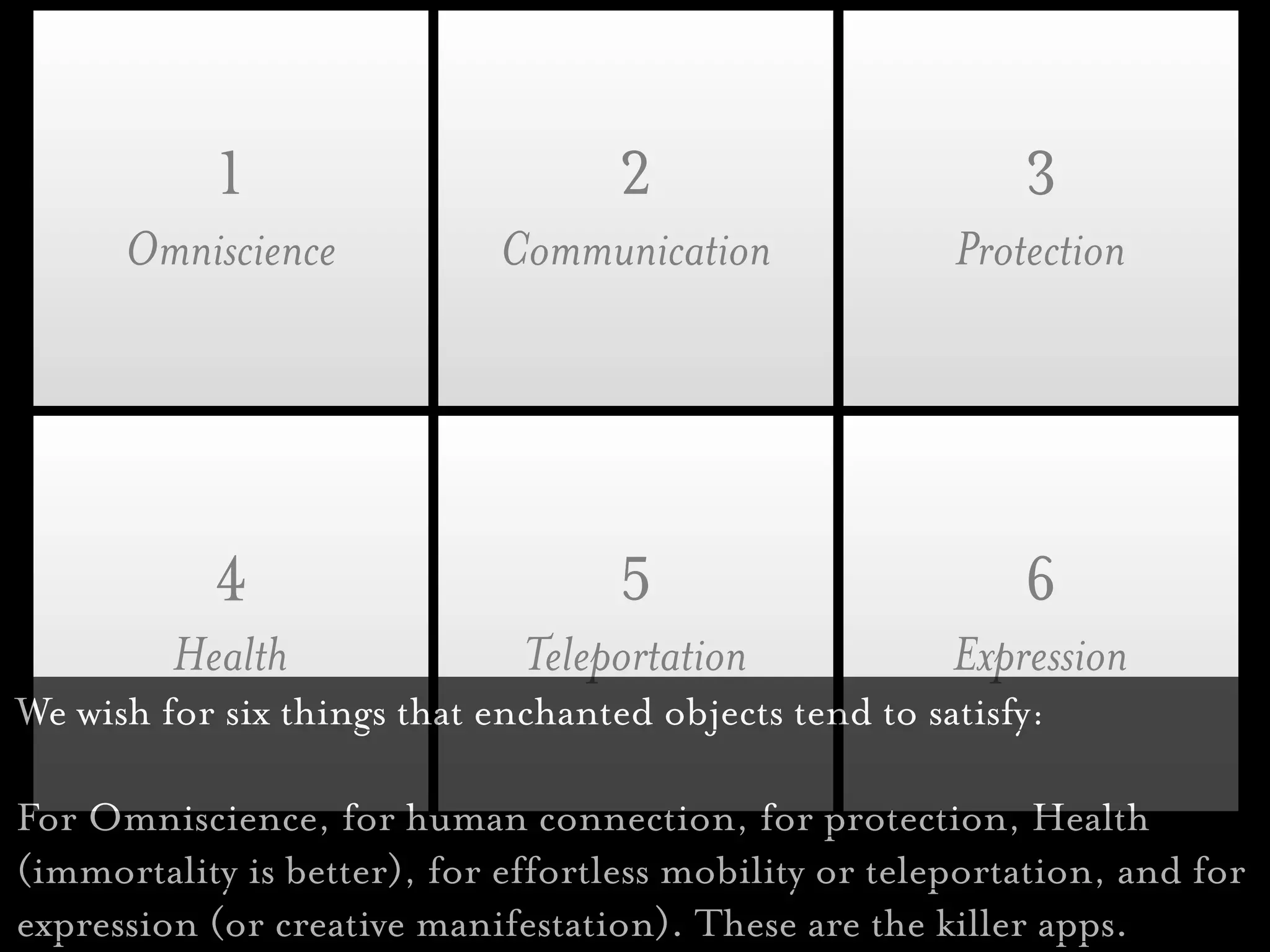 1                        2                       3
      Omniscience            Communication              Protection




           4                        5                       6
         Health               Teleportation             Expression
We wish for six things that enchanted objects tend to satisfy:

For Omniscience, for human connection, for protection, Health
(immortality is better), for effortless mobility or teleportation, and for
expression (or creative manifestation). These are the killer apps.
 